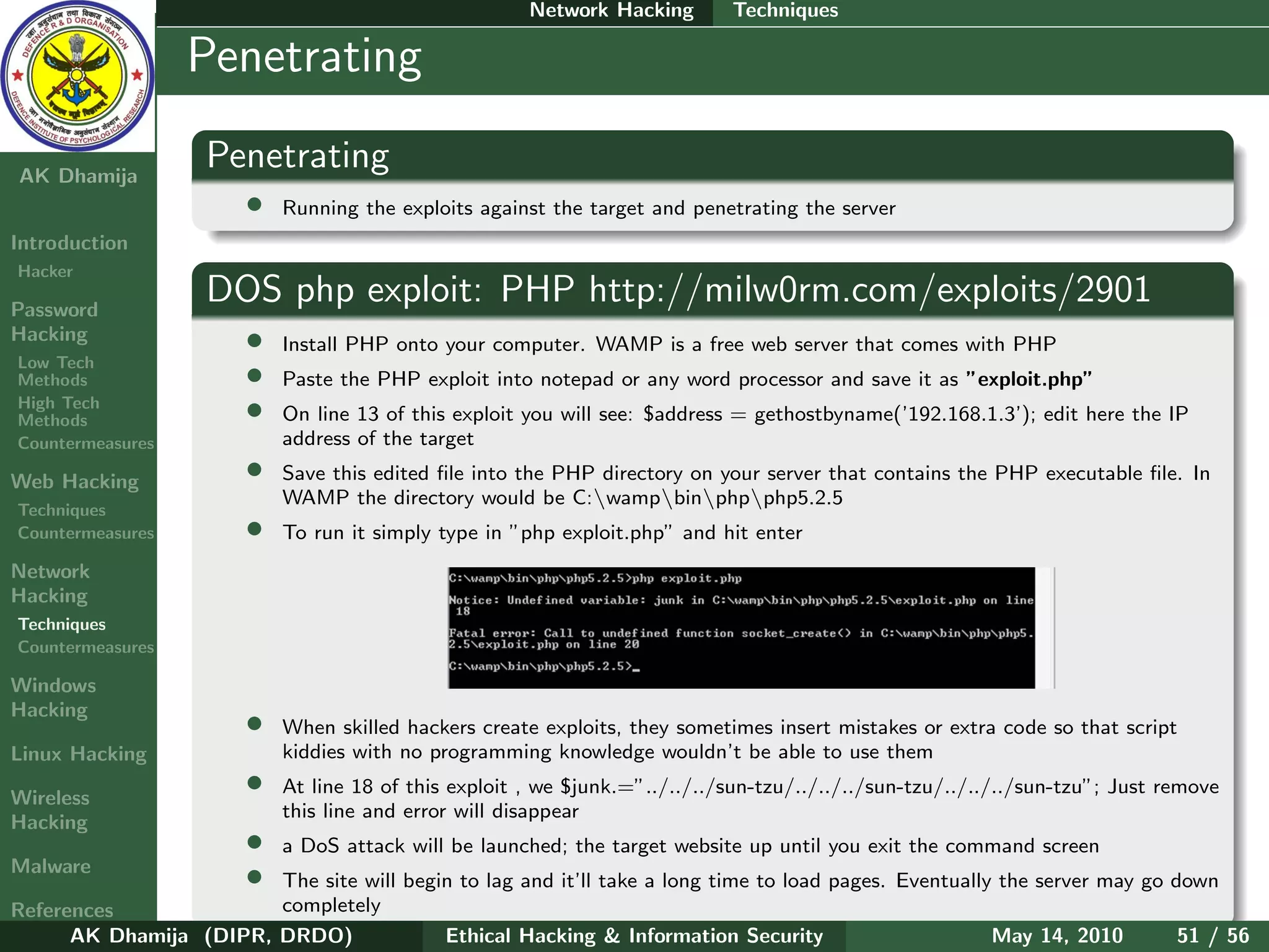 Network Hacking       Techniques

    Ethical
  Hacking &
                  Penetrating
 Information
   Security

AK Dhamija
                    Penetrating
                        •   Running the exploits against the target and penetrating the server
Introduction
Hacker

Password
                    DOS php exploit: PHP http://milw0rm.com/exploits/2901
Hacking                 •   Install PHP onto your computer. WAMP is a free web server that comes with PHP
Low Tech
Methods                 •   Paste the PHP exploit into notepad or any word processor and save it as ”exploit.php”
High Tech
Methods                 •   On line 13 of this exploit you will see: $address = gethostbyname(’192.168.1.3’); edit here the IP
Countermeasures             address of the target

Web Hacking             •   Save this edited ﬁle into the PHP directory on your server that contains the PHP executable ﬁle. In
                            WAMP the directory would be C:wampbinphpphp5.2.5
Techniques
Countermeasures         •   To run it simply type in ”php exploit.php” and hit enter
Network
Hacking
Techniques
Countermeasures

Windows
Hacking
                        •   When skilled hackers create exploits, they sometimes insert mistakes or extra code so that script
Linux Hacking               kiddies with no programming knowledge wouldn’t be able to use them

Wireless
                        •   At line 18 of this exploit , we $junk.=”../../../sun-tzu/../../../sun-tzu/../../../sun-tzu”; Just remove
                            this line and error will disappear
Hacking
                        •   a DoS attack will be launched; the target website up until you exit the command screen
Malware
                        •
                        The site will begin to lag and it’ll take a long time to load pages. Eventually the server may go down
References              completely
      AK Dhamija (DIPR, DRDO)             Ethical Hacking & Information Security                       May 14, 2010       51 / 56
 