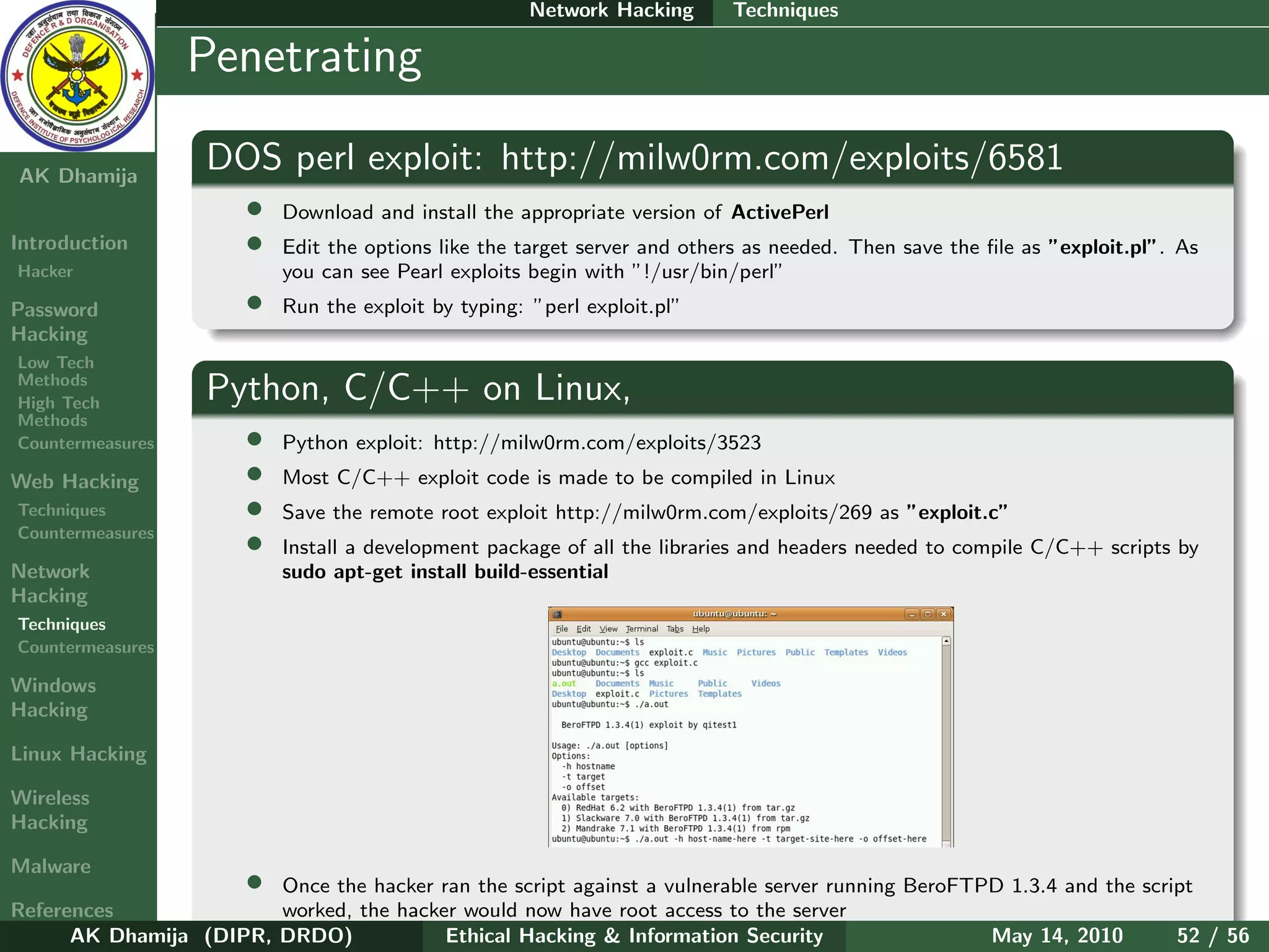 Network Hacking      Techniques

    Ethical
  Hacking &
                  Penetrating
 Information
   Security

AK Dhamija
                   DOS perl exploit: http://milw0rm.com/exploits/6581
                       •   Download and install the appropriate version of ActivePerl
Introduction           •   Edit the options like the target server and others as needed. Then save the ﬁle as ”exploit.pl”. As
Hacker                     you can see Pearl exploits begin with ”!/usr/bin/perl”
Password               •   Run the exploit by typing: ”perl exploit.pl”
Hacking
Low Tech
Methods
High Tech
                   Python, C/C++ on Linux,
Methods
Countermeasures        •   Python exploit: http://milw0rm.com/exploits/3523
Web Hacking            •   Most C/C++ exploit code is made to be compiled in Linux
Techniques             •   Save the remote root exploit http://milw0rm.com/exploits/269 as ”exploit.c”
Countermeasures
                       •   Install a development package of all the libraries and headers needed to compile C/C++ scripts by
Network                    sudo apt-get install build-essential
Hacking
Techniques
Countermeasures

Windows
Hacking

Linux Hacking

Wireless
Hacking

Malware
                       •Once the hacker ran the script against a vulnerable server running BeroFTPD 1.3.4 and the script
References              worked, the hacker would now have root access to the server
      AK Dhamija (DIPR, DRDO)            Ethical Hacking & Information Security                   May 14, 2010        52 / 56
 