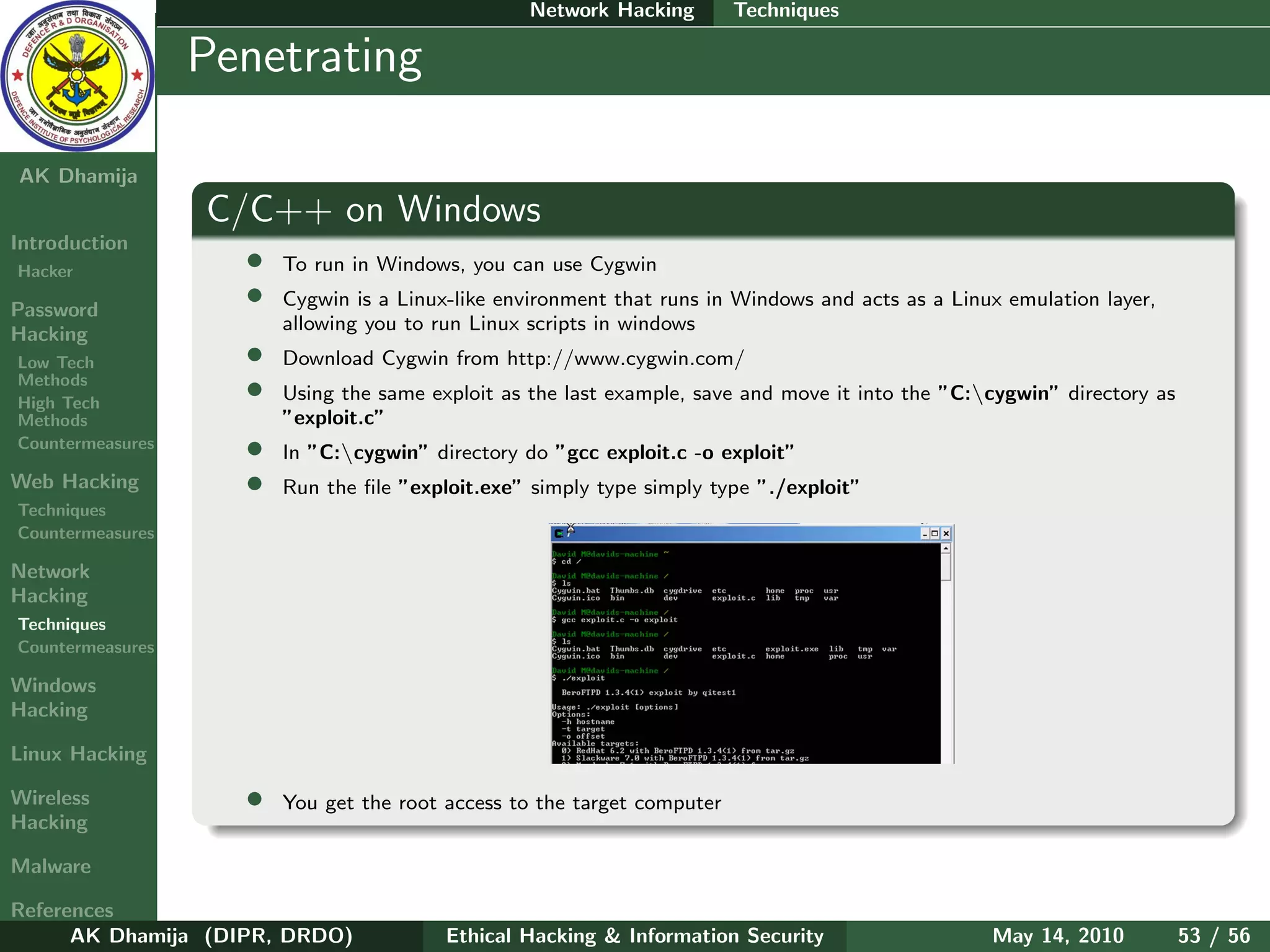 Network Hacking        Techniques

    Ethical
  Hacking &
                  Penetrating
 Information
   Security

AK Dhamija
                  C/C++ on Windows
Introduction
Hacker              •   To run in Windows, you can use Cygwin

Password
                    •   Cygwin is a Linux-like environment that runs in Windows and acts as a Linux emulation layer,
                        allowing you to run Linux scripts in windows
Hacking
Low Tech            •   Download Cygwin from http://www.cygwin.com/
Methods
High Tech
                    •   Using the same exploit as the last example, save and move it into the ”C:cygwin” directory as
Methods                 ”exploit.c”
Countermeasures     •   In ”C:cygwin” directory do ”gcc exploit.c -o exploit”
Web Hacking         •   Run the ﬁle ”exploit.exe” simply type simply type ”./exploit”
Techniques
Countermeasures

Network
Hacking
Techniques
Countermeasures

Windows
Hacking

Linux Hacking

Wireless            •   You get the root access to the target computer
Hacking

Malware

References
      AK Dhamija (DIPR, DRDO)            Ethical Hacking & Information Security                   May 14, 2010           53 / 56
 