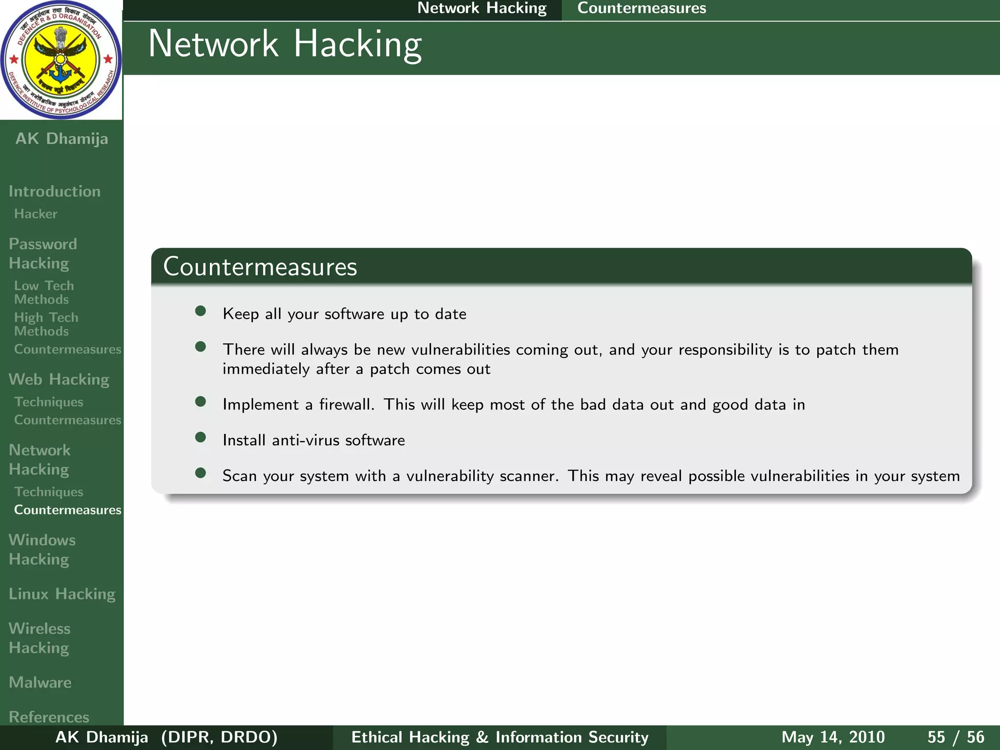 Network Hacking   Countermeasures

    Ethical
  Hacking &
                  Network Hacking
 Information
   Security

AK Dhamija


Introduction
Hacker

Password
Hacking           Countermeasures
Low Tech
Methods
High Tech           •   Keep all your software up to date
Methods
Countermeasures     •   There will always be new vulnerabilities coming out, and your responsibility is to patch them
                        immediately after a patch comes out
Web Hacking
Techniques          •   Implement a ﬁrewall. This will keep most of the bad data out and good data in
Countermeasures

Network
                    •   Install anti-virus software
Hacking             •   Scan your system with a vulnerability scanner. This may reveal possible vulnerabilities in your system
Techniques
Countermeasures

Windows
Hacking

Linux Hacking

Wireless
Hacking

Malware

References
      AK Dhamija (DIPR, DRDO)             Ethical Hacking & Information Security                     May 14, 2010        55 / 56
 