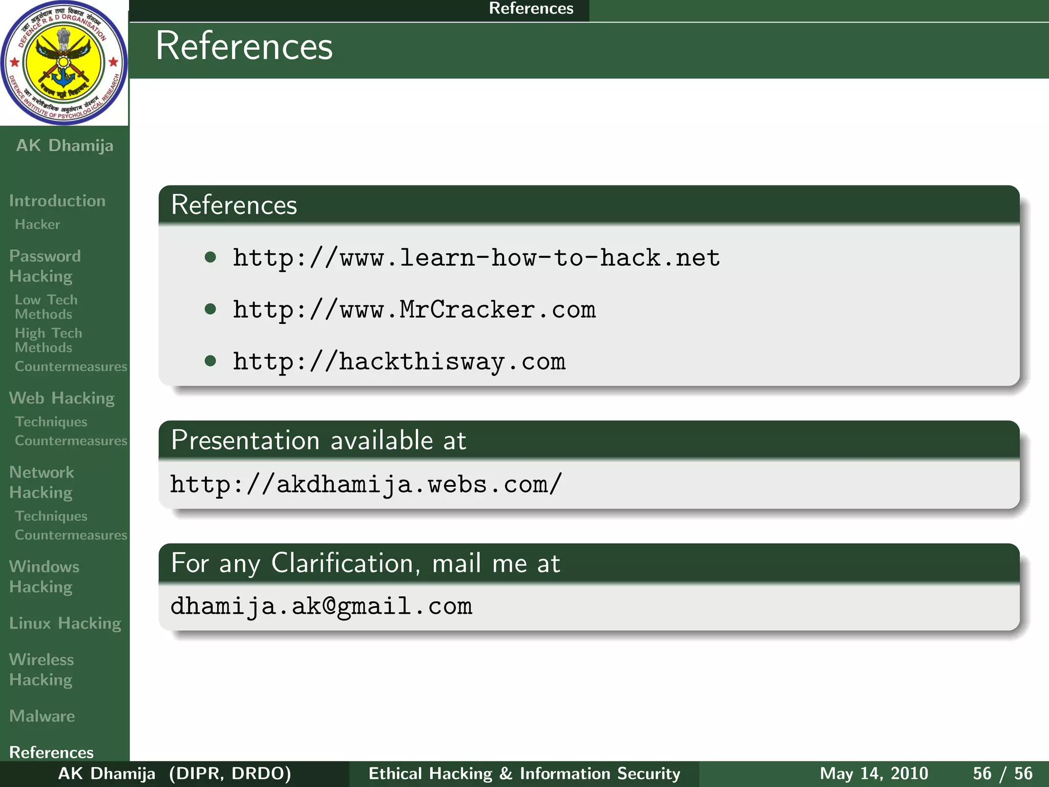 References

    Ethical
  Hacking &
                  References
 Information
   Security

AK Dhamija


Introduction      References
Hacker

Password            • http://www.learn-how-to-hack.net
Hacking
Low Tech
Methods             • http://www.MrCracker.com
High Tech
Methods
Countermeasures     • http://hackthisway.com
Web Hacking
Techniques
Countermeasures   Presentation available at
Network
Hacking           http://akdhamija.webs.com/
Techniques
Countermeasures

Windows           For any Clariﬁcation, mail me at
Hacking
                  dhamija.ak@gmail.com
Linux Hacking

Wireless
Hacking

Malware

References
      AK Dhamija (DIPR, DRDO)     Ethical Hacking & Information Security   May 14, 2010   56 / 56
 