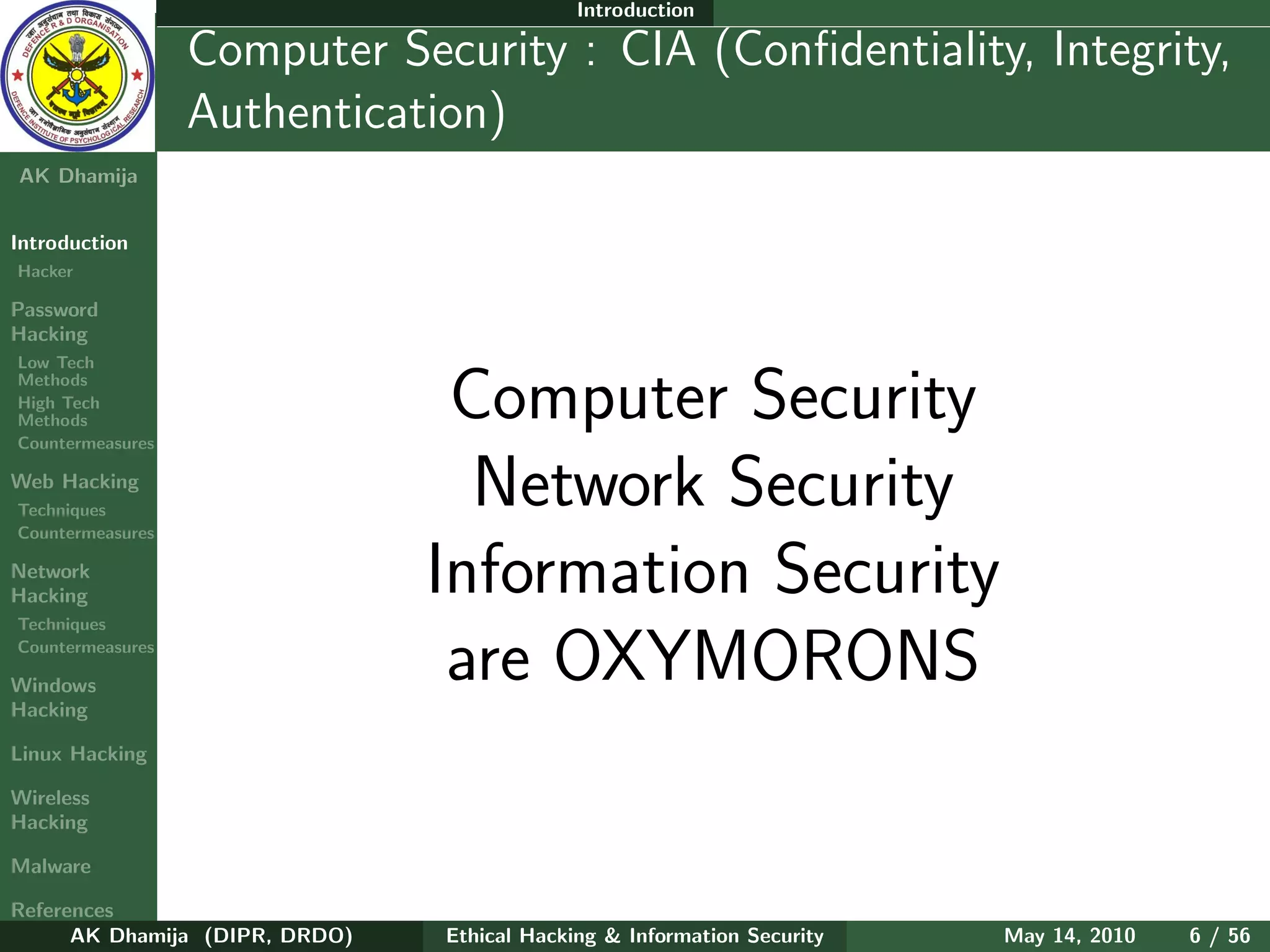 Introduction

    Ethical
  Hacking &
                  Computer Security : CIA (Conﬁdentiality, Integrity,
 Information
   Security       Authentication)
AK Dhamija


Introduction
Hacker

Password
Hacking
Low Tech
Methods
High Tech
Methods
Countermeasures
                                 Computer Security
Web Hacking
Techniques
Countermeasures
                                  Network Security
Network
Hacking                         Information Security
Techniques
Countermeasures

Windows
                                 are OXYMORONS
Hacking

Linux Hacking

Wireless
Hacking

Malware

References
      AK Dhamija (DIPR, DRDO)   Ethical Hacking & Information Security   May 14, 2010   6 / 56
 