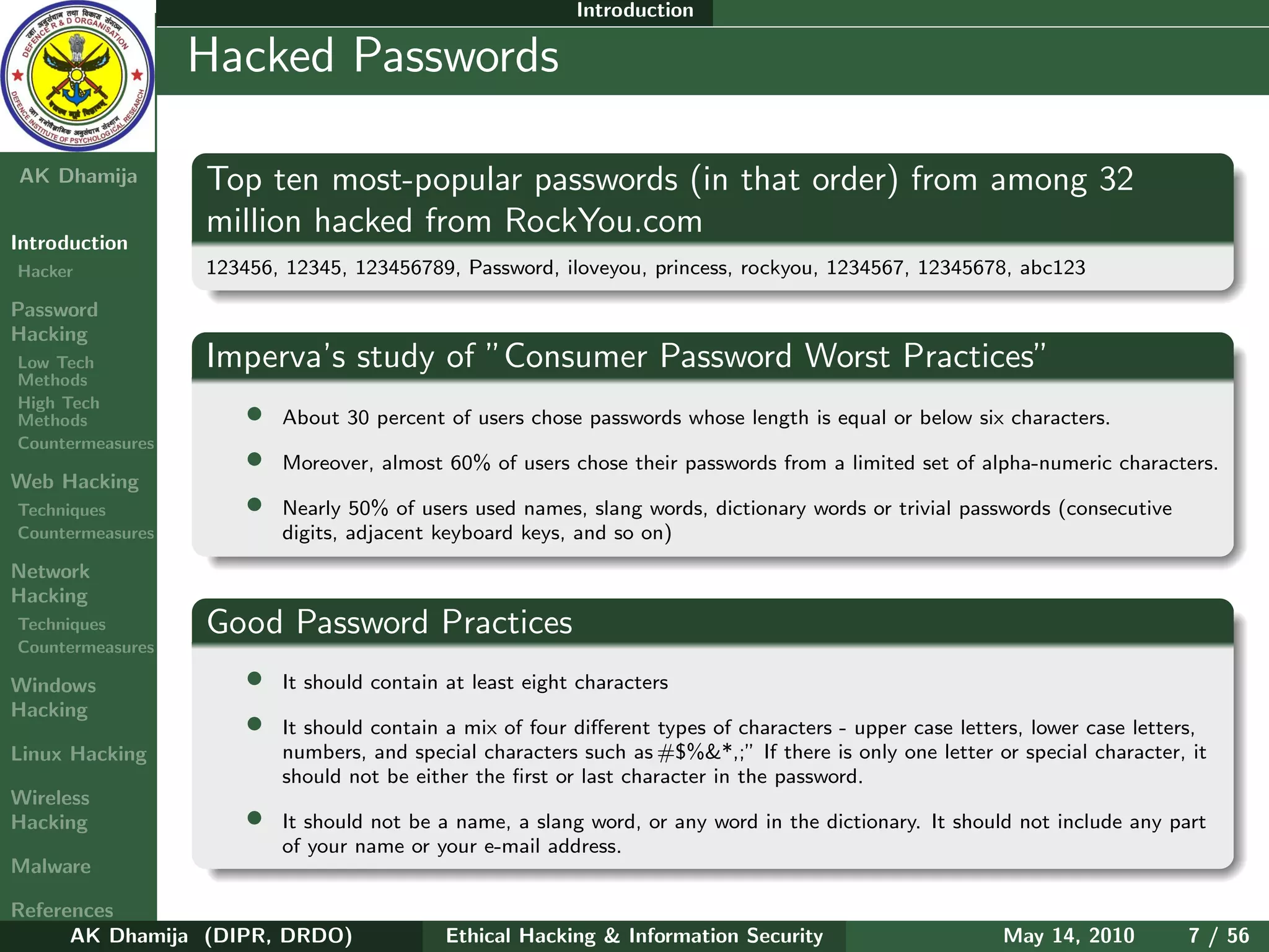 Introduction

    Ethical
  Hacking &
                  Hacked Passwords
 Information
   Security

AK Dhamija        Top ten most-popular passwords (in that order) from among 32
                  million hacked from RockYou.com
Introduction
Hacker            123456, 12345, 123456789, Password, iloveyou, princess, rockyou, 1234567, 12345678, abc123

Password
Hacking
Low Tech          Imperva’s study of ”Consumer Password Worst Practices”
Methods
High Tech
Methods               •   About 30 percent of users chose passwords whose length is equal or below six characters.
Countermeasures
                      •   Moreover, almost 60% of users chose their passwords from a limited set of alpha-numeric characters.
Web Hacking
Techniques            •   Nearly 50% of users used names, slang words, dictionary words or trivial passwords (consecutive
Countermeasures           digits, adjacent keyboard keys, and so on)
Network
Hacking
Techniques        Good Password Practices
Countermeasures

Windows               •   It should contain at least eight characters
Hacking
                      •   It should contain a mix of four diﬀerent types of characters - upper case letters, lower case letters,
Linux Hacking             numbers, and special characters such as #$%&*,;” If there is only one letter or special character, it
                          should not be either the ﬁrst or last character in the password.
Wireless
Hacking               •   It should not be a name, a slang word, or any word in the dictionary. It should not include any part
                          of your name or your e-mail address.
Malware

References
      AK Dhamija (DIPR, DRDO)               Ethical Hacking & Information Security                       May 14, 2010        7 / 56
 