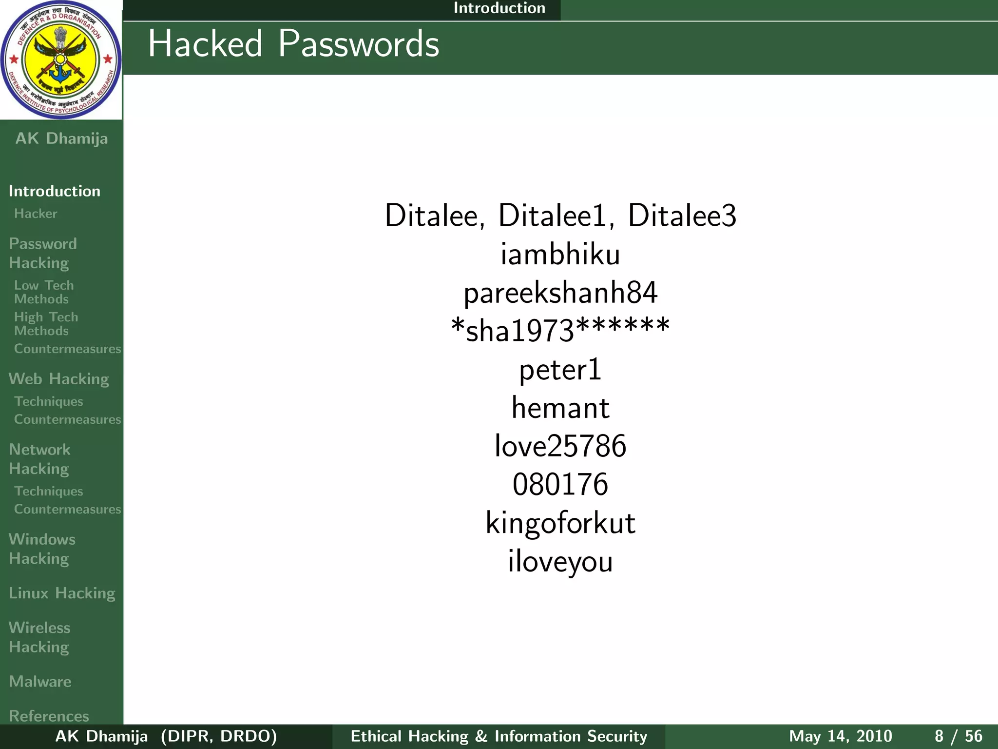 Introduction

    Ethical
  Hacking &
                  Hacked Passwords
 Information
   Security

AK Dhamija


Introduction
Hacker
                                    Ditalee, Ditalee1, Ditalee3
Password
Hacking                                       iambhiku
Low Tech
Methods                                   pareekshanh84
High Tech
Methods
Countermeasures
                                         *sha1973******
Web Hacking                                     peter1
Techniques
Countermeasures                                hemant
Network                                      love25786
Hacking
Techniques                                      080176
Countermeasures

Windows
                                            kingoforkut
Hacking                                        iloveyou
Linux Hacking

Wireless
Hacking

Malware

References
      AK Dhamija (DIPR, DRDO)   Ethical Hacking & Information Security   May 14, 2010   8 / 56
 