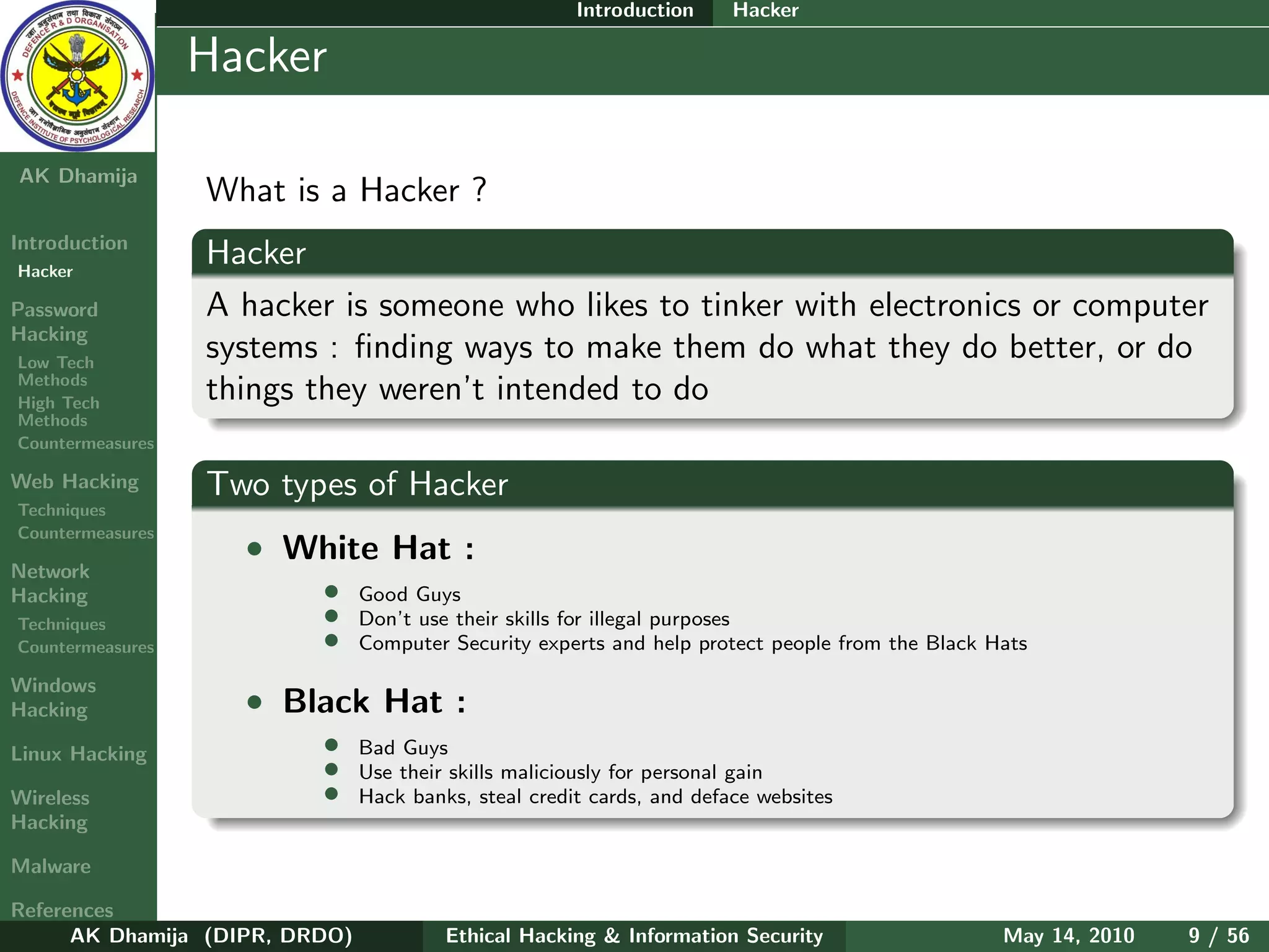Introduction     Hacker

    Ethical
  Hacking &
                  Hacker
 Information
   Security

AK Dhamija
                  What is a Hacker ?
Introduction
Hacker
                  Hacker
Password          A hacker is someone who likes to tinker with electronics or computer
Hacking
Low Tech
                  systems : ﬁnding ways to make them do what they do better, or do
Methods
High Tech
                  things they weren’t intended to do
Methods
Countermeasures

Web Hacking       Two types of Hacker
Techniques
Countermeasures
                    • White Hat :
Network
Hacking                   •     Good Guys
Techniques                •     Don’t use their skills for illegal purposes
Countermeasures           •     Computer Security experts and help protect people from the Black Hats

Windows
Hacking             • Black Hat :
Linux Hacking             •     Bad Guys
                          •     Use their skills maliciously for personal gain
Wireless                  •     Hack banks, steal credit cards, and deface websites
Hacking

Malware

References
      AK Dhamija (DIPR, DRDO)            Ethical Hacking & Information Security                   May 14, 2010   9 / 56
 
