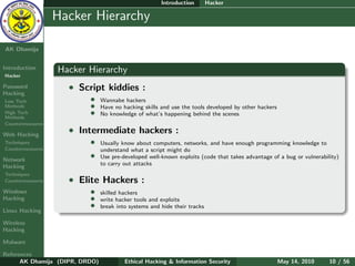 Introduction        Hacker

    Ethical
  Hacking &
                  Hacker Hierarchy
 Information
   Security

AK Dhamija


Introduction      Hacker Hierarchy
Hacker

Password            • Script kiddies :
Hacking
Low Tech                  •     Wannabe hackers
Methods                   •     Have no hacking skills and use the tools developed by other hackers
High Tech
Methods
                          •     No knowledge of what’s happening behind the scenes
Countermeasures

Web Hacking
                    • Intermediate hackers :
Techniques                •     Usually know about computers, networks, and have enough programming knowledge to
Countermeasures                 understand what a script might do
Network
                          •     Use pre-developed well-known exploits (code that takes advantage of a bug or vulnerability)
Hacking                         to carry out attacks
Techniques
Countermeasures     • Elite Hackers :
Windows                   •     skilled hackers
Hacking                   •     write hacker tools and exploits
                          •     break into systems and hide their tracks
Linux Hacking

Wireless
Hacking

Malware

References
      AK Dhamija (DIPR, DRDO)            Ethical Hacking & Information Security                       May 14, 2010     10 / 56
 