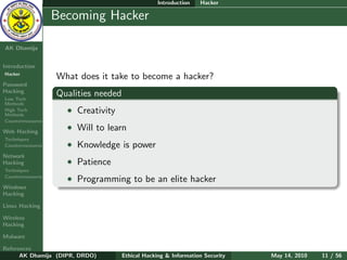 Introduction   Hacker

    Ethical
  Hacking &
                  Becoming Hacker
 Information
   Security

AK Dhamija


Introduction
Hacker
                  What does it take to become a hacker?
Password
Hacking
Low Tech
                  Qualities needed
Methods
High Tech
Methods
                    • Creativity
Countermeasures

Web Hacking
                    • Will to learn
Techniques
Countermeasures     • Knowledge is power
Network
Hacking             • Patience
Techniques
Countermeasures
                    • Programming to be an elite hacker
Windows
Hacking

Linux Hacking

Wireless
Hacking

Malware

References
      AK Dhamija (DIPR, DRDO)        Ethical Hacking & Information Security   May 14, 2010   11 / 56
 