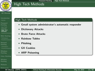 Password Hacking     High Tech Methods

    Ethical
  Hacking &
                  High Tech Methods
 Information
   Security

AK Dhamija


Introduction
Hacker            High Tech Methods
Password
Hacking             • Gmail system administrator’s automatic responder
Low Tech
Methods
High Tech           • Dictionary Attacks
Methods
Countermeasures
                    • Brute Force Attacks
Web Hacking
Techniques
Countermeasures
                    • Rainbow Tables
Network
Hacking
                    • Phishing
Techniques
Countermeasures     • GX Cookies
Windows
Hacking             • ARP Poisoning
Linux Hacking

Wireless
Hacking

Malware

References
      AK Dhamija (DIPR, DRDO)    Ethical Hacking & Information Security          May 14, 2010   13 / 56
 