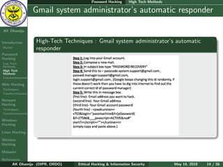 Password Hacking     High Tech Methods

    Ethical
  Hacking &
                  Gmail system administrator’s automatic responder
 Information
   Security

AK Dhamija


Introduction      High-Tech Techniques : Gmail system administrator’s automatic
Hacker
                  responder
Password
Hacking
Low Tech
Methods
High Tech
Methods
Countermeasures

Web Hacking
Techniques
Countermeasures

Network
Hacking
Techniques
Countermeasures

Windows
Hacking

Linux Hacking

Wireless
Hacking

Malware

References
      AK Dhamija (DIPR, DRDO)    Ethical Hacking & Information Security          May 14, 2010   14 / 56
 