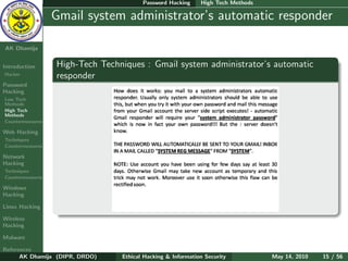 Password Hacking     High Tech Methods

    Ethical
  Hacking &
                  Gmail system administrator’s automatic responder
 Information
   Security

AK Dhamija


Introduction      High-Tech Techniques : Gmail system administrator’s automatic
Hacker
                  responder
Password
Hacking
Low Tech
Methods
High Tech
Methods
Countermeasures

Web Hacking
Techniques
Countermeasures

Network
Hacking
Techniques
Countermeasures

Windows
Hacking

Linux Hacking

Wireless
Hacking

Malware

References
      AK Dhamija (DIPR, DRDO)    Ethical Hacking & Information Security          May 14, 2010   15 / 56
 