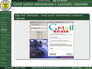 Password Hacking     High Tech Methods

    Ethical
  Hacking &
                  Gmail system administrator’s automatic responder
 Information
   Security

AK Dhamija
                  High-Tech Techniques : Gmail system administrator’s automatic
Introduction
Hacker
                  responder
Password
Hacking
Low Tech
Methods
High Tech
Methods
Countermeasures

Web Hacking
Techniques
Countermeasures

Network
Hacking
Techniques
Countermeasures

Windows
Hacking

Linux Hacking

Wireless
Hacking

Malware

References
      AK Dhamija (DIPR, DRDO)    Ethical Hacking & Information Security          May 14, 2010   16 / 56
 