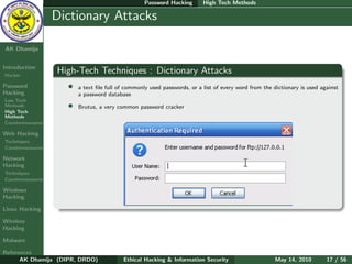Password Hacking       High Tech Methods

    Ethical
  Hacking &
                  Dictionary Attacks
 Information
   Security

AK Dhamija


Introduction
Hacker
                  High-Tech Techniques : Dictionary Attacks
Password            •   a text ﬁle full of commonly used passwords, or a list of every word from the dictionary is used against
Hacking                 a password database
Low Tech
Methods             •   Brutus, a very common password cracker
High Tech
Methods
Countermeasures

Web Hacking
Techniques
Countermeasures

Network
Hacking
Techniques
Countermeasures

Windows
Hacking

Linux Hacking

Wireless
Hacking

Malware

References
      AK Dhamija (DIPR, DRDO)            Ethical Hacking & Information Security                      May 14, 2010         17 / 56
 