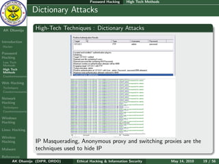 Password Hacking     High Tech Methods

    Ethical
  Hacking &
                  Dictionary Attacks
 Information
   Security

AK Dhamija        High-Tech Techniques : Dictionary Attacks

Introduction
Hacker

Password
Hacking
Low Tech
Methods
High Tech
Methods
Countermeasures

Web Hacking
Techniques
Countermeasures

Network
Hacking
Techniques
Countermeasures

Windows
Hacking

Linux Hacking

Wireless
Hacking           IP Masquerading, Anonymous proxy and switching proxies are the
Malware           techniques used to hide IP
References
      AK Dhamija (DIPR, DRDO)    Ethical Hacking & Information Security          May 14, 2010   19 / 56
 