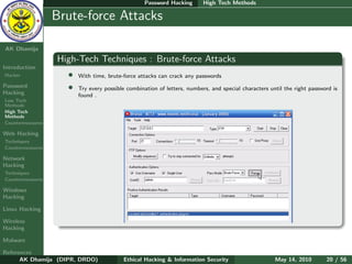 Password Hacking       High Tech Methods

    Ethical
  Hacking &
                  Brute-force Attacks
 Information
   Security

AK Dhamija
                  High-Tech Techniques : Brute-force Attacks
Introduction
Hacker              •   With time, brute-force attacks can crack any passwords
Password
Hacking
                    •   Try every possible combination of letters, numbers, and special characters until the right password is
                        found .
Low Tech
Methods
High Tech
Methods
Countermeasures

Web Hacking
Techniques
Countermeasures

Network
Hacking
Techniques
Countermeasures

Windows
Hacking

Linux Hacking

Wireless
Hacking

Malware

References
      AK Dhamija (DIPR, DRDO)            Ethical Hacking & Information Security                      May 14, 2010        20 / 56
 