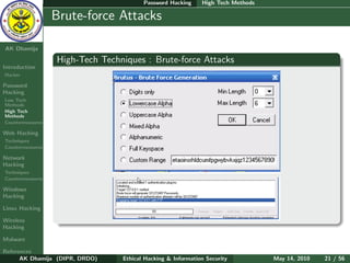 Password Hacking     High Tech Methods

    Ethical
  Hacking &
                  Brute-force Attacks
 Information
   Security

AK Dhamija

                  High-Tech Techniques : Brute-force Attacks
Introduction
Hacker

Password
Hacking
Low Tech
Methods
High Tech
Methods
Countermeasures

Web Hacking
Techniques
Countermeasures

Network
Hacking
Techniques
Countermeasures

Windows
Hacking

Linux Hacking

Wireless
Hacking

Malware

References
      AK Dhamija (DIPR, DRDO)    Ethical Hacking & Information Security          May 14, 2010   21 / 56
 