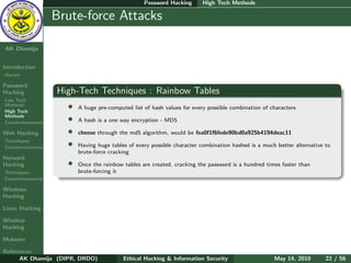 Password Hacking       High Tech Methods

    Ethical
  Hacking &
                  Brute-force Attacks
 Information
   Security

AK Dhamija


Introduction
Hacker

Password
Hacking           High-Tech Techniques : Rainbow Tables
Low Tech
Methods
High Tech
                    •   A huge pre-computed list of hash values for every possible combination of characters
Methods
Countermeasures
                    •   A hash is a one way encryption - MD5

Web Hacking         •   cheese through the md5 algorithm, would be fea0f1f6fede90bd0a925b4194deac11
Techniques
Countermeasures     •   Having huge tables of every possible character combination hashed is a much better alternative to
                        brute-force cracking
Network
Hacking             •   Once the rainbow tables are created, cracking the password is a hundred times faster than
Techniques              brute-forcing it
Countermeasures

Windows
Hacking

Linux Hacking

Wireless
Hacking

Malware

References
      AK Dhamija (DIPR, DRDO)            Ethical Hacking & Information Security                    May 14, 2010        22 / 56
 