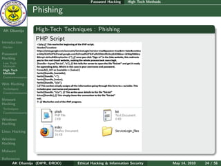 Password Hacking     High Tech Methods

    Ethical
  Hacking &
                  Phishing
 Information
   Security

AK Dhamija        High-Tech Techniques : Phishing
                  PHP Script
Introduction
Hacker

Password
Hacking
Low Tech
Methods
High Tech
Methods
Countermeasures

Web Hacking
Techniques
Countermeasures

Network
Hacking
Techniques
Countermeasures

Windows
Hacking

Linux Hacking

Wireless
Hacking

Malware

References
      AK Dhamija (DIPR, DRDO)    Ethical Hacking & Information Security          May 14, 2010   24 / 56
 