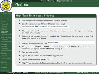 Password Hacking      High Tech Methods

    Ethical
  Hacking &
                  Phishing
 Information
   Security

AK Dhamija
                  High-Tech Techniques : Phishing
Introduction
Hacker
                    •   open up the main Gmail page named index.htm with notepad

Password            •   Look for ﬁrst occurrence of the word ”action” in the script
Hacking
Low Tech
Methods
High Tech           •   There are two ”action” occurrences in the script so make sure you have the right one by looking at
Methods                 the ”form id” name above
Countermeasures

Web Hacking
                    •   Change the link between action = ” ” to phish.php. This will make the form submit to your PHP
                        phish script instead of to Google
Techniques
Countermeasures

Network
                    •   After the link you will see the code
Hacking             •   Change the word ”POST” to ”GET” so that it looks like method=”GET”. This submits the
Techniques              information you type so that the PHP script can log it
Countermeasures

Windows
                    •   Save and close the ﬁle
Hacking             •   Upload the ﬁles up to a free webhost that supports PHP
Linux Hacking       •   change ﬁle permission of ”list.txt” to 777
Wireless
Hacking
                    •   http://www.yourwebhosturl.com/youraccount/list.txt will give you the username and password

Malware

References
      AK Dhamija (DIPR, DRDO)             Ethical Hacking & Information Security                   May 14, 2010       25 / 56
 