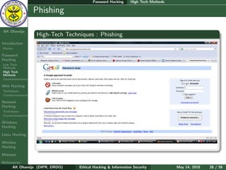 Password Hacking     High Tech Methods

    Ethical
  Hacking &
                  Phishing
 Information
   Security

AK Dhamija
                  High-Tech Techniques : Phishing
Introduction
Hacker

Password
Hacking
Low Tech
Methods
High Tech
Methods
Countermeasures

Web Hacking
Techniques
Countermeasures

Network
Hacking
Techniques
Countermeasures

Windows
Hacking

Linux Hacking

Wireless
Hacking

Malware

References
      AK Dhamija (DIPR, DRDO)    Ethical Hacking & Information Security          May 14, 2010   26 / 56
 