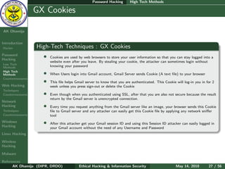 Password Hacking       High Tech Methods

    Ethical
  Hacking &
                  GX Cookies
 Information
   Security

AK Dhamija


Introduction
Hacker            High-Tech Techniques : GX Cookies
Password
Hacking
                    •   Cookies are used by web browsers to store your user information so that you can stay logged into a
                        website even after you leave. By stealing your cookie, the attacker can sometimes login without
Low Tech
Methods                 knowing your password
High Tech
Methods             •   When Users login into Gmail account, Gmail Server sends Cookie (A text ﬁle) to your browser
Countermeasures
                    •   This ﬁle helps Gmail server to know that you are authenticated. This Cookie will log-in you in for 2
Web Hacking             week unless you press sign-out or delete the Cookie
Techniques
Countermeasures     •   Even though when you authenticated using SSL, after that you are also not secure because the result
                        return by the Gmail server is unencrypted connection.
Network
Hacking             •   Every time you request anything from the Gmail server like an image, your browser sends this Cookie
Techniques              ﬁle to Gmail server and any attacker can easily get this Cookie ﬁle by applying any network sniﬀer
Countermeasures         tool
Windows
Hacking
                    •   After this attacker get your Gmail session ID and using this Session ID attacker can easily logged in
                        your Gmail account without the need of any Username and Password
Linux Hacking

Wireless
Hacking

Malware

References
      AK Dhamija (DIPR, DRDO)            Ethical Hacking & Information Security                      May 14, 2010        27 / 56
 