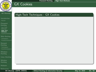 Password Hacking     High Tech Methods

    Ethical
  Hacking &
                  GX Cookies
 Information
   Security

AK Dhamija
                  High-Tech Techniques : GX Cookies
Introduction
Hacker

Password
Hacking
Low Tech
Methods
High Tech
Methods
Countermeasures

Web Hacking
Techniques
Countermeasures

Network
Hacking
Techniques
Countermeasures

Windows
Hacking

Linux Hacking

Wireless
Hacking

Malware

References
      AK Dhamija (DIPR, DRDO)   Ethical Hacking & Information Security          May 14, 2010   28 / 56
 