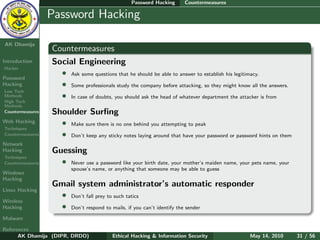 Password Hacking     Countermeasures

    Ethical
  Hacking &
                  Password Hacking
 Information
   Security

AK Dhamija
                  Countermeasures
Introduction      Social Engineering
Hacker
                    • Ask some questions that he should be able to answer to establish his legitimacy.
Password
Hacking             • Some professionals study the company before attacking, so they might know all the answers.
Low Tech
Methods             • In case of doubts, you should ask the head of whatever department the attacker is from
High Tech
Methods
Countermeasures   Shoulder Surﬁng
Web Hacking         • Make sure there is no one behind you attempting to peak
Techniques
Countermeasures     • Don’t keep any sticky notes laying around that have your password or password hints on them
Network
Hacking           Guessing
Techniques
Countermeasures     • Never use a password like your birth date, your mother’s maiden name, your pets name, your
                         spouse’s name, or anything that someone may be able to guess
Windows
Hacking
                  Gmail system administrator’s automatic responder
Linux Hacking
                   • Don’t fall prey to such tatics
Wireless
Hacking            • Don’t respond to mails, if you can’t identify the sender
Malware

References
      AK Dhamija (DIPR, DRDO)            Ethical Hacking & Information Security                 May 14, 2010        31 / 56
 