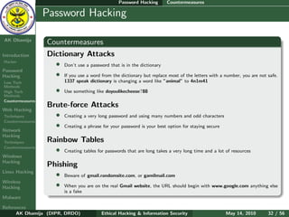 Password Hacking       Countermeasures

    Ethical
  Hacking &
                  Password Hacking
 Information
   Security

AK Dhamija
                  Countermeasures
Introduction      Dictionary Attacks
Hacker
                    • Don’t use a password that is in the dictionary
Password
Hacking             • If you use a word from the dictionary but replace most of the letters with a number, you are not safe.
Low Tech                  1337 speak dictionary is changing a word like ”animal” to 4n1m41
Methods
High Tech             •   Use something like doyoulikecheese?88
Methods
Countermeasures
                  Brute-force Attacks
Web Hacking
Techniques          • Creating a very long password and using many numbers and odd characters
Countermeasures
                    • Creating a phrase for your password is your best option for staying secure
Network
Hacking
Techniques        Rainbow Tables
Countermeasures
                    • Creating tables for passwords that are long takes a very long time and a lot of resources
Windows
Hacking
                  Phishing
Linux Hacking
                    • Beware of gmail.randomsite.com, or gamilmail.com
Wireless
Hacking             • When you are on the real Gmail website, the URL should begin with www.google.com anything else
                          is a fake
Malware

References
      AK Dhamija (DIPR, DRDO)              Ethical Hacking & Information Security                   May 14, 2010       32 / 56
 