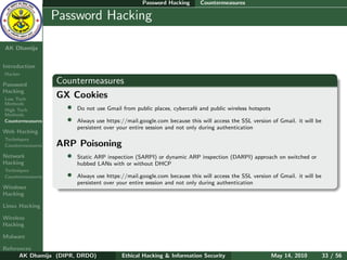 Password Hacking       Countermeasures

    Ethical
  Hacking &
                  Password Hacking
 Information
   Security

AK Dhamija


Introduction
Hacker

Password          Countermeasures
Hacking
Low Tech
                  GX Cookies
Methods
High Tech           • Do not use Gmail from public places, cybercaf´ and public wireless hotspots
                                                                   e
Methods
Countermeasures     • Always use https://mail.google.com because this will access the SSL version of Gmail. it will be
                          persistent over your entire session and not only during authentication
Web Hacking
Techniques
Countermeasures   ARP Poisoning
Network             • Static ARP inspection (SARPI) or dynamic ARP inspection (DARPI) approach on switched or
Hacking                   hubbed LANs with or without DHCP
Techniques
Countermeasures       •   Always use https://mail.google.com because this will access the SSL version of Gmail. it will be
                          persistent over your entire session and not only during authentication
Windows
Hacking

Linux Hacking

Wireless
Hacking

Malware

References
      AK Dhamija (DIPR, DRDO)              Ethical Hacking & Information Security                     May 14, 2010           33 / 56
 