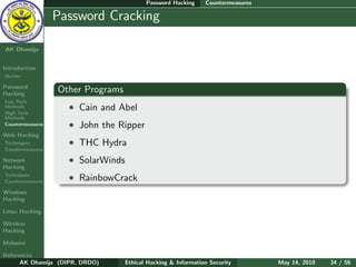 Password Hacking     Countermeasures

    Ethical
  Hacking &
                  Password Cracking
 Information
   Security

AK Dhamija


Introduction
Hacker

Password
Hacking
                  Other Programs
Low Tech
Methods
High Tech
                    • Cain and Abel
Methods
Countermeasures     • John the Ripper
Web Hacking
Techniques          • THC Hydra
Countermeasures

Network             • SolarWinds
Hacking
Techniques
Countermeasures
                    • RainbowCrack
Windows
Hacking

Linux Hacking

Wireless
Hacking

Malware

References
      AK Dhamija (DIPR, DRDO)      Ethical Hacking & Information Security        May 14, 2010   34 / 56
 