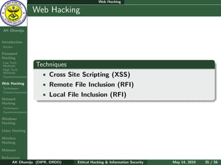 Web Hacking

    Ethical
  Hacking &
                  Web Hacking
 Information
   Security

AK Dhamija


Introduction
Hacker

Password
Hacking
Low Tech
Methods           Techniques
High Tech
Methods
Countermeasures     • Cross Site Scripting (XSS)
Web Hacking         • Remote File Inclusion (RFI)
Techniques
Countermeasures
                    • Local File Inclusion (RFI)
Network
Hacking
Techniques
Countermeasures

Windows
Hacking

Linux Hacking

Wireless
Hacking

Malware

References
      AK Dhamija (DIPR, DRDO)   Ethical Hacking & Information Security   May 14, 2010   35 / 56
 