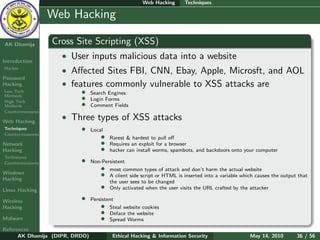 Web Hacking       Techniques

    Ethical
  Hacking &
                  Web Hacking
 Information
   Security

AK Dhamija        Cross Site Scripting (XSS)
Introduction
                    • User inputs malicious data into a website
Hacker
                    • Aﬀected Sites FBI, CNN, Ebay, Apple, Microsft, and AOL
Password
Hacking             • features commonly vulnerable to XSS attacks are
Low Tech
Methods
                          •     Search Engines
High Tech
                          •     Login Forms
Methods                   •     Comment Fields
Countermeasures

Web Hacking
                    • Three types of XSS attacks
Techniques                •     Local
Countermeasures
                                    •   Rarest & hardest to pull oﬀ
Network                             •   Requires an exploit for a browser
Hacking                             •   hacker can install worms, spambots, and backdoors onto your computer
Techniques
Countermeasures           •     Non-Persistent

Windows
                                   • most common types of attack and don’t harm the actual website
Hacking
                                   • A client side script or HTML is inserted into a variable which causes the output that
                                       the user sees to be changed
Linux Hacking
                                   • Only activated when the user visits the URL crafted by the attacker
Wireless                  •     Persistent
Hacking                             •   Steal website cookies
                                    •   Deface the website
Malware                             •   Spread Worms
References
      AK Dhamija (DIPR, DRDO)            Ethical Hacking & Information Security                   May 14, 2010       36 / 56
 