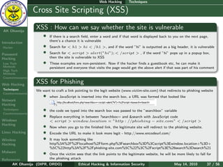 Web Hacking       Techniques

    Ethical
  Hacking &
                  Cross Site Scripting (XSS)
 Information
   Security

AK Dhamija
                    XSS : How can we say whether the site is vulnerable
                        •   If there is a search ﬁeld, enter a word and if that word is displayed back to you on the next page,
                            there’s a chance it is vulnerable
Introduction
Hacker                  •   Search for < h1 > hi < /h1 >, and if the word ”hi” is outputted as a big header, it is vulnerable

Password                •   Search for < script > alert(”hi”); < /script > , if the word ”hi” pops up in a popup box,
Hacking                     then the site is vulnerable to XSS
Low Tech                •   These examples are non-persistent. Now if the hacker ﬁnds a guestbook etc, he can make it
Methods                     persistent and everyone that visits the page would get the above alert if that was part of his comment
High Tech
Methods
Countermeasures

Web Hacking
                    XSS for Phishing
Techniques          We want to craft a link pointing to the legit website (www.victim-site.com) that redirects to phishing website
Countermeasures
                        •   when JavaScript is inserted into the search box, a URL was formed that looked like
Network
Hacking
Techniques
Countermeasures
                        •   the code we typed into the search box was passed to the ”searchbox” variable
                        •   Replace everything in between ?searchbox= and &search with JavaScript code
Windows                     < script > window.location = ”http : //phishing − site.com” < /script >
Hacking
                        •   Now when you go to the ﬁnished link, the legitimate site will redirect to the phishing website.
Linux Hacking           •   Encode the URL to make it look more legit - http://www.encodeurl.com/
Wireless                •   It may look something like
Hacking                     http%3A%2F%2Flocalhost%2Fform.php%3Fsearchbox%3D%3Cscript%3Ewindow.location+%3D+
                            %5C%22http%3A%2F%2Fphishing-site.com%5C%22%3C%2Fscript%3E%26search%3Dsearch%21
Malware                 •
                        Once the victim sees that the link points to the legitimate website, he will be more likely to fall for
References              the phishing attack
      AK Dhamija (DIPR, DRDO)             Ethical Hacking & Information Security                      May 14, 2010          37 / 56
 