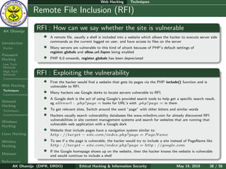 Web Hacking       Techniques

    Ethical
  Hacking &
                  Remote File Inclusion (RFI)
 Information
   Security

AK Dhamija
                  RFI : How can we say whether the site is vulnerable
                    •   A remote ﬁle, usually a shell is included into a website which allows the hacker to execute server side
Introduction            commands as the current logged on user, and have access to ﬁles on the server
Hacker              •   Many servers are vulnerable to this kind of attack because of PHP’s default settings of
                        register globals and allow url fopen being enabled
Password
Hacking             •   PHP 6.0 onwards, register globals has been depreciated
Low Tech
Methods
High Tech
Methods           RFI : Exploiting the vulnerability
Countermeasures
                    •   First the hacker would ﬁnd a website that gets its pages via the PHP include() function and is
Web Hacking             vulnerable to RFI.
Techniques
Countermeasures
                    •   Many hackers use Google dorks to locate servers vulnerable to RFI.

Network
                    •   A Google dork is the act of using Google’s provided search tools to help get a speciﬁc search result.
                        eg allinurl : .php?page = looks for URL’s with .php?page = in them
Hacking
Techniques
                    •   To get relevant sites, Switch around the word ”page” with other letters and similar words
Countermeasures     •   Hackers usually search vulnerability databases like www.milw0rm.com for already discovered RFI
                        vulnerabilities in site content management systems and search for websites that are running that
Windows
                        vulnerable web application with a Google dork
Hacking
                    •   Website that include pages have a navigation system similar to:
Linux Hacking           http : //target − site.com/index.php?page = P ageN ame
Wireless            •   To see if a the page is vulnerable, the hacker would try to include a site instead of PageName like
Hacking                 http : //target − site.com/index.php?page = http : //google.com

Malware
                    •   If the Google homepage shows up on the website, then the hacker knows the website is vulnerable
                        and would continue to include a shell
References
      AK Dhamija (DIPR, DRDO)            Ethical Hacking & Information Security                      May 14, 2010         38 / 56
 