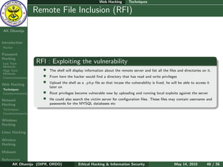 Web Hacking        Techniques

    Ethical
  Hacking &
                  Remote File Inclusion (RFI)
 Information
   Security

AK Dhamija


Introduction
Hacker

Password
Hacking
Low Tech          RFI : Exploiting the vulnerability
Methods
High Tech           •   The shell will display information about the remote server and list all the ﬁles and directories on it.
Methods
Countermeasures     •   From here the hacker would ﬁnd a directory that has read and write privileges

Web Hacking
                    •   Upload the shell as a .php ﬁle so that incase the vulnerability is ﬁxed, he will be able to access it
                        later on
Techniques
Countermeasures     •   Root privileges become vulnerable now by uploading and running local exploits against the server
Network             •   He could also search the victim server for conﬁguration ﬁles. These ﬁles may contain username and
Hacking                 passwords for the MYSQL databases etc
Techniques
Countermeasures

Windows
Hacking

Linux Hacking

Wireless
Hacking

Malware

References
      AK Dhamija (DIPR, DRDO)             Ethical Hacking & Information Security                       May 14, 2010         40 / 56
 