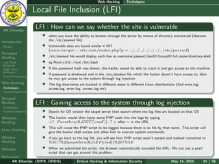 Web Hacking        Techniques

    Ethical
  Hacking &
                  Local File Inclusion (LFI)
 Information
   Security

AK Dhamija
                  LFI : How can we say whether the site is vulnerable
                    •   when you have the ability to browse through the server by means of directory transversal (discover
                        the /etc/passwd ﬁle)
Introduction
Hacker              •   Vulnerable sites are found similar ti RFI
                        (www.target − site.com/index.php?p = ../../../../../../../etc/passwd)
Password
Hacking             •   /etc/passwd ﬁle would display each line as username:passwd:UserID:GroupID:full name:directory:shell
Low Tech            •   eg Root:x:0:0::/root:/bin/bash
Methods
High Tech           •   If the password hash was shown, the hacker would be able to crack it and get access to the machine
Methods
Countermeasures
                    •   if password is shadowed and in the /etc/shadow ﬁle which the hacker doesn’t have access to, then
                        he may get access to the system through log injection
Web Hacking         •   The log directories are located in diﬀerent areas in diﬀerent Linux distributions (ﬁnd error.log,
Techniques              access.log, error log, access log etc)
Countermeasures

Network
Hacking           LFI : Gaining access to the system through log injection
Techniques
Countermeasures     •   Search for OS version the target server then search where the log ﬁles are located on that OS
Windows             •   The hacker would then inject some PHP code into the logs by typing
Hacking                 <? P assthru($ GET [ cmd ]) ? > after = in the URL

Linux Hacking
                    •   This will cause the PHP script to be logged because there is no ﬁle by that name. This script will
                        give the hacker shell access and allow him to execute system commands
Wireless            •   if you go back to the log ﬁle, you will see that PHP script wasn’t parsed and instead converted to
Hacking                 %3C?%20passthru($ GET [cmd])%20?%3E
Malware             •   When we submitted the script, the browser automatically encoded the URL. We can use a pearl
                        script that can get around this problem.
References
      AK Dhamija (DIPR, DRDO)             Ethical Hacking & Information Security                      May 14, 2010          41 / 56
 