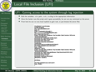 Web Hacking        Techniques

    Ethical
  Hacking &
                  Local File Inclusion (LFI)
 Information
   Security

AK Dhamija        LFI : Gaining access to the system through log injection
                    •   Edit the variables: site,path, code, andlog to the appropriate information
Introduction        •   Once the hacker runs this script and it goes successfully, he can run any command on the server.
Hacker
                    •   From here he can run any local exploits to gain root, or just browse the server ﬁles
Password
Hacking
Low Tech
Methods
High Tech
Methods
Countermeasures

Web Hacking
Techniques
Countermeasures

Network
Hacking
Techniques
Countermeasures

Windows
Hacking

Linux Hacking

Wireless
Hacking

Malware

References
      AK Dhamija (DIPR, DRDO)            Ethical Hacking & Information Security                      May 14, 2010      42 / 56
 