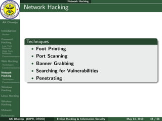 Network Hacking

    Ethical
  Hacking &
                  Network Hacking
 Information
   Security

AK Dhamija


Introduction
Hacker

Password
Hacking           Techniques
Low Tech
Methods
High Tech
                    • Foot Printing
Methods
Countermeasures     • Port Scanning
Web Hacking
Techniques          • Banner Grabbing
Countermeasures

Network
                    • Searching for Vulnerabilities
Hacking
Techniques          • Penetrating
Countermeasures

Windows
Hacking

Linux Hacking

Wireless
Hacking

Malware

References
      AK Dhamija (DIPR, DRDO)   Ethical Hacking & Information Security   May 14, 2010   44 / 56
 