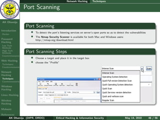 Network Hacking        Techniques

    Ethical
  Hacking &
                  Port Scanning
 Information
   Security

AK Dhamija
                  Port Scanning
Introduction
Hacker
                    •   To detect the port’s listening services on server’s open ports so as to detect the vulnerabilities
                    •   The Nmap Security Scanner is available for both Mac and Windows users:
Password                http://nmap.org/download.html
Hacking
Low Tech
Methods
High Tech
Methods           Port Scanning Steps
Countermeasures
                    •   Choose a target and place it in the target box
Web Hacking
Techniques
                    •   choose the ”Proﬁle”
Countermeasures

Network
Hacking
Techniques
Countermeasures

Windows
Hacking

Linux Hacking

Wireless
Hacking

Malware

References
      AK Dhamija (DIPR, DRDO)             Ethical Hacking & Information Security                       May 14, 2010          46 / 56
 