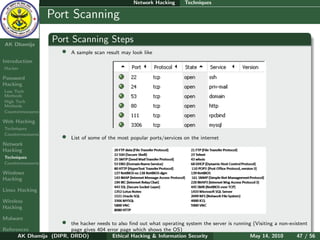Network Hacking       Techniques

    Ethical
  Hacking &
                  Port Scanning
 Information
   Security

AK Dhamija
                    Port Scanning Steps
                        •   A sample scan result may look like
Introduction
Hacker

Password
Hacking
Low Tech
Methods
High Tech
Methods
Countermeasures

Web Hacking
Techniques
Countermeasures
                        •   List of some of the most popular ports/services on the internet
Network
Hacking
Techniques
Countermeasures

Windows
Hacking

Linux Hacking

Wireless
Hacking

Malware
                        •
                        the hacker needs to also ﬁnd out what operating system the server is running (Visiting a non-existent
References              page gives 404 error page which shows the OS)
      AK Dhamija (DIPR, DRDO)            Ethical Hacking & Information Security                     May 14, 2010        47 / 56
 