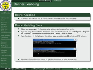 Network Hacking       Techniques

    Ethical
  Hacking &
                  Banner Grabbing
 Information
   Security

AK Dhamija
                  Banner Grabbing
Introduction        •   To ﬁnd out the software and its version,which is needed to search for vulnerability
Hacker

Password
Hacking
Low Tech
                  Banner Grabbing Steps
Methods
High Tech           •   Telnet into service port To ﬁgure out what software and version of the service
Methods
Countermeasures
                    •   If you are using Windows Vista, then telnet is not installed by default, Use control panel - Programs
                        and Features - Turn Windows features on or oﬀ - Telnet Client to install
Web Hacking         •   If you found port 21 (ie ftp) open, then telnet www.targetsite.com 21 to ﬁnd out FTP software
Techniques
Countermeasures

Network
Hacking
Techniques
Countermeasures

Windows
Hacking

Linux Hacking

Wireless
Hacking
                    •   Nmap’s full version detection option to get this information, if telnet doesn’t work

Malware

References
      AK Dhamija (DIPR, DRDO)            Ethical Hacking & Information Security                      May 14, 2010       48 / 56
 