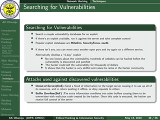 Network Hacking        Techniques

    Ethical
  Hacking &
                  Searching for Vulnerabilities
 Information
   Security

AK Dhamija

                  Searching for Vulnerabilities
Introduction
Hacker               •   Search a couple vulnerability databases for an exploit
Password             •   If there’s an exploit available, run it against the server and take complete control
Hacking              •   Popular exploit databases are Milw0rm, SecurityFocus, osvdb
Low Tech
Methods
High Tech
                     •   If there isn’t any, you can move onto another open port and try again on a diﬀerent service.
Methods
Countermeasures          Alternatively develop a ”0-day” exploit
                             • No one knows about the vulnerability, hundreds of websites can be hacked before the
Web Hacking                      vulnerability is discovered and patched
Techniques                   • The hacker could sell the vulnerability for thousands of dollars
Countermeasures              • It shows that the hacker is very skillful and raises his ranks in the hacker community
Network
Hacking
Techniques
Countermeasures
                  Attacks used against discovered vulnerabilities
Windows              •   Denial-of-Service(DoS) :Send a ﬂood of information to the target server causing it to use up all of
Hacking                  its resources, and in return pushing it oﬄine, or deny requests to others

Linux Hacking
                     •   Buﬀer Overﬂow(BoF) :The extra information overﬂows into other buﬀers causing them to be
                         overwritten with malicious code created by the hacker. Once this code is executed, the hacker can
Wireless                 receive full control of the server
Hacking

Malware

References
      AK Dhamija (DIPR, DRDO)              Ethical Hacking & Information Security                       May 14, 2010     49 / 56
 