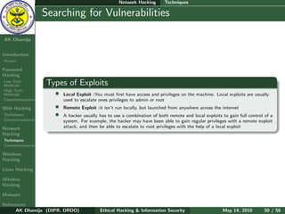 Network Hacking       Techniques

    Ethical
  Hacking &
                  Searching for Vulnerabilities
 Information
   Security

AK Dhamija


Introduction
Hacker

Password
Hacking
Low Tech
Methods           Types of Exploits
High Tech
Methods              •   Local Exploit :You must ﬁrst have access and privileges on the machine. Local exploits are usually
Countermeasures          used to escalate ones privileges to admin or root
Web Hacking          •   Remote Exploit :it isn’t run locally, but launched from anywhere across the internet
Techniques           •   A hacker usually has to use a combination of both remote and local exploits to gain full control of a
Countermeasures          system. For example, the hacker may have been able to gain regular privileges with a remote exploit
Network                  attack, and then be able to escalate to root privileges with the help of a local exploit
Hacking
Techniques
Countermeasures

Windows
Hacking

Linux Hacking

Wireless
Hacking

Malware

References
      AK Dhamija (DIPR, DRDO)             Ethical Hacking & Information Security                     May 14, 2010        50 / 56
 