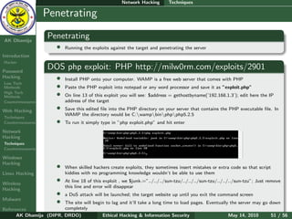 Network Hacking       Techniques

    Ethical
  Hacking &
                  Penetrating
 Information
   Security

AK Dhamija
                    Penetrating
                        •   Running the exploits against the target and penetrating the server
Introduction
Hacker

Password
                    DOS php exploit: PHP http://milw0rm.com/exploits/2901
Hacking                 •   Install PHP onto your computer. WAMP is a free web server that comes with PHP
Low Tech
Methods                 •   Paste the PHP exploit into notepad or any word processor and save it as ”exploit.php”
High Tech
Methods                 •   On line 13 of this exploit you will see: $address = gethostbyname(’192.168.1.3’); edit here the IP
Countermeasures             address of the target

Web Hacking             •   Save this edited ﬁle into the PHP directory on your server that contains the PHP executable ﬁle. In
                            WAMP the directory would be C:wampbinphpphp5.2.5
Techniques
Countermeasures         •   To run it simply type in ”php exploit.php” and hit enter
Network
Hacking
Techniques
Countermeasures

Windows
Hacking
                        •   When skilled hackers create exploits, they sometimes insert mistakes or extra code so that script
Linux Hacking               kiddies with no programming knowledge wouldn’t be able to use them

Wireless
                        •   At line 18 of this exploit , we $junk.=”../../../sun-tzu/../../../sun-tzu/../../../sun-tzu”; Just remove
                            this line and error will disappear
Hacking
                        •   a DoS attack will be launched; the target website up until you exit the command screen
Malware
                        •
                        The site will begin to lag and it’ll take a long time to load pages. Eventually the server may go down
References              completely
      AK Dhamija (DIPR, DRDO)             Ethical Hacking & Information Security                       May 14, 2010       51 / 56
 