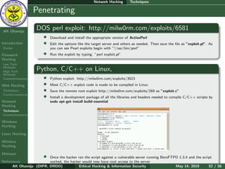 Network Hacking      Techniques

    Ethical
  Hacking &
                  Penetrating
 Information
   Security

AK Dhamija
                   DOS perl exploit: http://milw0rm.com/exploits/6581
                       •   Download and install the appropriate version of ActivePerl
Introduction           •   Edit the options like the target server and others as needed. Then save the ﬁle as ”exploit.pl”. As
Hacker                     you can see Pearl exploits begin with ”!/usr/bin/perl”
Password               •   Run the exploit by typing: ”perl exploit.pl”
Hacking
Low Tech
Methods
High Tech
                   Python, C/C++ on Linux,
Methods
Countermeasures        •   Python exploit: http://milw0rm.com/exploits/3523
Web Hacking            •   Most C/C++ exploit code is made to be compiled in Linux
Techniques             •   Save the remote root exploit http://milw0rm.com/exploits/269 as ”exploit.c”
Countermeasures
                       •   Install a development package of all the libraries and headers needed to compile C/C++ scripts by
Network                    sudo apt-get install build-essential
Hacking
Techniques
Countermeasures

Windows
Hacking

Linux Hacking

Wireless
Hacking

Malware
                       •Once the hacker ran the script against a vulnerable server running BeroFTPD 1.3.4 and the script
References              worked, the hacker would now have root access to the server
      AK Dhamija (DIPR, DRDO)            Ethical Hacking & Information Security                   May 14, 2010        52 / 56
 