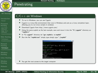 Network Hacking        Techniques

    Ethical
  Hacking &
                  Penetrating
 Information
   Security

AK Dhamija
                  C/C++ on Windows
Introduction
Hacker              •   To run in Windows, you can use Cygwin

Password
                    •   Cygwin is a Linux-like environment that runs in Windows and acts as a Linux emulation layer,
                        allowing you to run Linux scripts in windows
Hacking
Low Tech            •   Download Cygwin from http://www.cygwin.com/
Methods
High Tech
                    •   Using the same exploit as the last example, save and move it into the ”C:cygwin” directory as
Methods                 ”exploit.c”
Countermeasures     •   In ”C:cygwin” directory do ”gcc exploit.c -o exploit”
Web Hacking         •   Run the ﬁle ”exploit.exe” simply type simply type ”./exploit”
Techniques
Countermeasures

Network
Hacking
Techniques
Countermeasures

Windows
Hacking

Linux Hacking

Wireless            •   You get the root access to the target computer
Hacking

Malware

References
      AK Dhamija (DIPR, DRDO)            Ethical Hacking & Information Security                   May 14, 2010           53 / 56
 