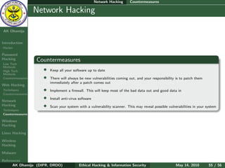 Network Hacking   Countermeasures

    Ethical
  Hacking &
                  Network Hacking
 Information
   Security

AK Dhamija


Introduction
Hacker

Password
Hacking           Countermeasures
Low Tech
Methods
High Tech           •   Keep all your software up to date
Methods
Countermeasures     •   There will always be new vulnerabilities coming out, and your responsibility is to patch them
                        immediately after a patch comes out
Web Hacking
Techniques          •   Implement a ﬁrewall. This will keep most of the bad data out and good data in
Countermeasures

Network
                    •   Install anti-virus software
Hacking             •   Scan your system with a vulnerability scanner. This may reveal possible vulnerabilities in your system
Techniques
Countermeasures

Windows
Hacking

Linux Hacking

Wireless
Hacking

Malware

References
      AK Dhamija (DIPR, DRDO)             Ethical Hacking & Information Security                     May 14, 2010        55 / 56
 