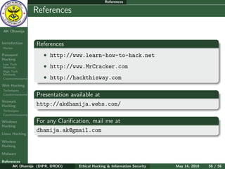 References

    Ethical
  Hacking &
                  References
 Information
   Security

AK Dhamija


Introduction      References
Hacker

Password            • http://www.learn-how-to-hack.net
Hacking
Low Tech
Methods             • http://www.MrCracker.com
High Tech
Methods
Countermeasures     • http://hackthisway.com
Web Hacking
Techniques
Countermeasures   Presentation available at
Network
Hacking           http://akdhamija.webs.com/
Techniques
Countermeasures

Windows           For any Clariﬁcation, mail me at
Hacking
                  dhamija.ak@gmail.com
Linux Hacking

Wireless
Hacking

Malware

References
      AK Dhamija (DIPR, DRDO)     Ethical Hacking & Information Security   May 14, 2010   56 / 56
 