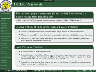 Introduction

    Ethical
  Hacking &
                  Hacked Passwords
 Information
   Security

AK Dhamija        Top ten most-popular passwords (in that order) from among 32
                  million hacked from RockYou.com
Introduction
Hacker            123456, 12345, 123456789, Password, iloveyou, princess, rockyou, 1234567, 12345678, abc123

Password
Hacking
Low Tech          Imperva’s study of ”Consumer Password Worst Practices”
Methods
High Tech
Methods               •   About 30 percent of users chose passwords whose length is equal or below six characters.
Countermeasures
                      •   Moreover, almost 60% of users chose their passwords from a limited set of alpha-numeric characters.
Web Hacking
Techniques            •   Nearly 50% of users used names, slang words, dictionary words or trivial passwords (consecutive
Countermeasures           digits, adjacent keyboard keys, and so on)
Network
Hacking
Techniques        Good Password Practices
Countermeasures

Windows               •   It should contain at least eight characters
Hacking
                      •   It should contain a mix of four diﬀerent types of characters - upper case letters, lower case letters,
Linux Hacking             numbers, and special characters such as #$%&*,;” If there is only one letter or special character, it
                          should not be either the ﬁrst or last character in the password.
Wireless
Hacking               •   It should not be a name, a slang word, or any word in the dictionary. It should not include any part
                          of your name or your e-mail address.
Malware

References
      AK Dhamija (DIPR, DRDO)               Ethical Hacking & Information Security                       May 14, 2010        7 / 56
 
