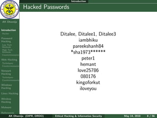 Introduction

    Ethical
  Hacking &
                  Hacked Passwords
 Information
   Security

AK Dhamija


Introduction
Hacker
                                    Ditalee, Ditalee1, Ditalee3
Password
Hacking                                       iambhiku
Low Tech
Methods                                   pareekshanh84
High Tech
Methods
Countermeasures
                                         *sha1973******
Web Hacking                                     peter1
Techniques
Countermeasures                                hemant
Network                                      love25786
Hacking
Techniques                                      080176
Countermeasures

Windows
                                            kingoforkut
Hacking                                        iloveyou
Linux Hacking

Wireless
Hacking

Malware

References
      AK Dhamija (DIPR, DRDO)   Ethical Hacking & Information Security   May 14, 2010   8 / 56
 
